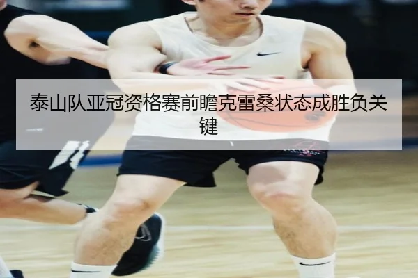 泰山队亚冠资格赛前瞻克雷桑状态成胜负关键
